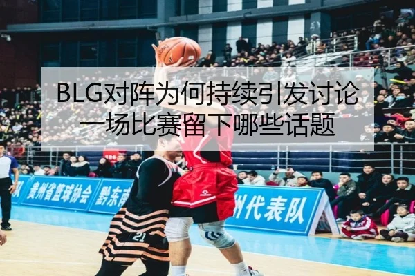 BLG对阵为何持续引发讨论 一场比赛留下哪些话题